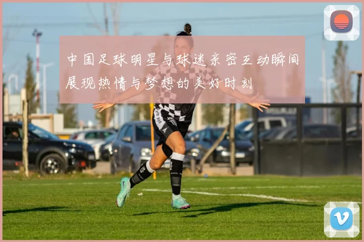 中国足球明星与球迷亲密互动瞬间展现热情与梦想的美好时刻