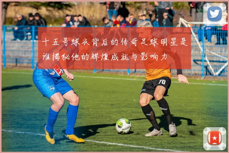 十五号球衣背后的传奇足球明星是谁揭秘他的辉煌成就与影响力